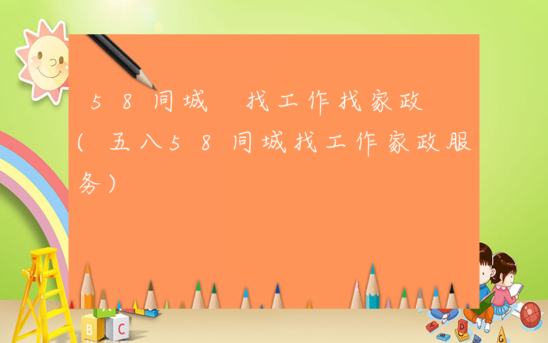 58同城 找工作找家政 (五八58同城找工作家政服务)
